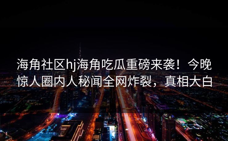 海角社区hj海角吃瓜重磅来袭！今晚惊人圈内人秘闻全网炸裂，真相大白