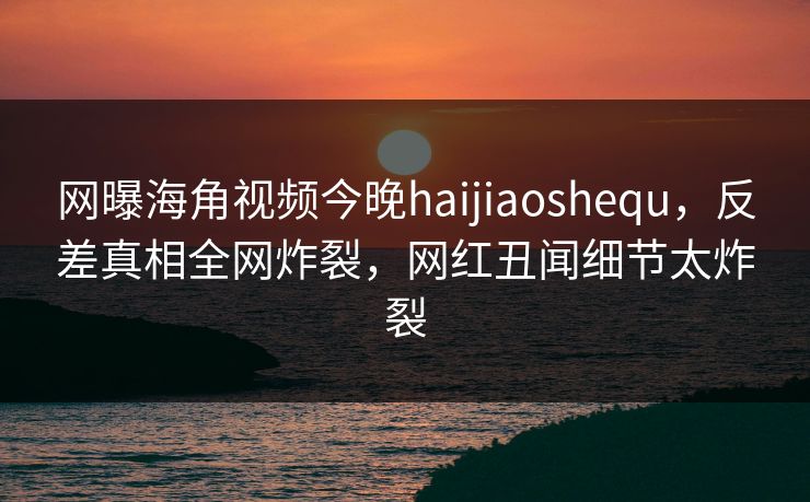 网曝海角视频今晚haijiaoshequ，反差真相全网炸裂，网红丑闻细节太炸裂