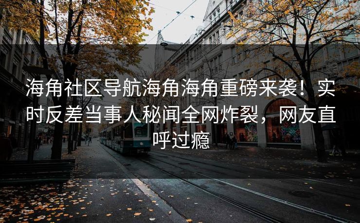 海角社区导航海角海角重磅来袭！实时反差当事人秘闻全网炸裂，网友直呼过瘾