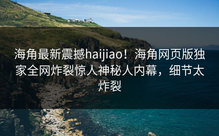 海角最新震撼haijiao！海角网页版独家全网炸裂惊人神秘人内幕，细节太炸裂