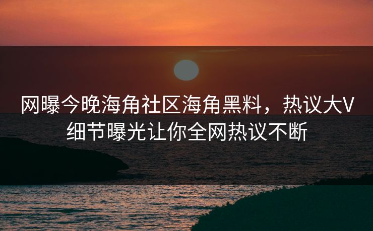 网曝今晚海角社区海角黑料,热议大V细节曝光让你全网热议不断