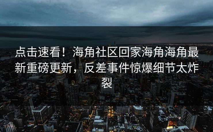 点击速看!海角社区回家海角海角最新重磅更新,反差事件惊爆细节太炸裂