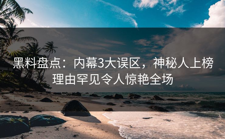 黑料盘点：内幕3大误区，神秘人上榜理由罕见令人惊艳全场