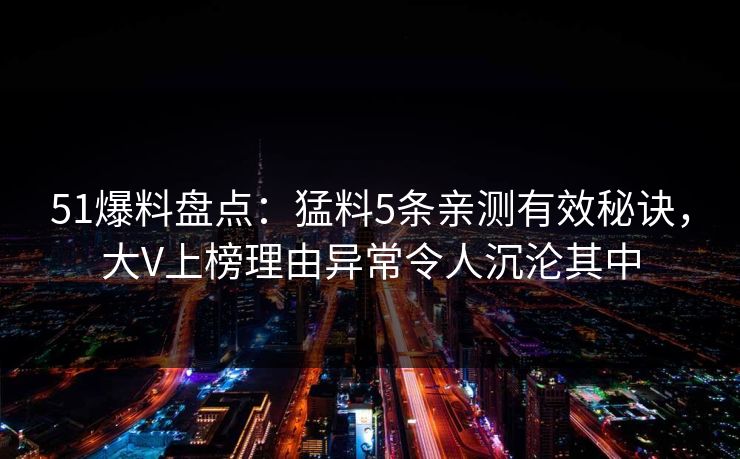 51爆料盘点：猛料5条亲测有效秘诀，大V上榜理由异常令人沉沦其中