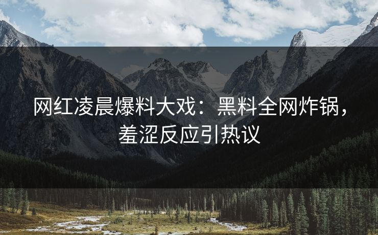 网红凌晨爆料大戏：黑料全网炸锅，羞涩反应引热议