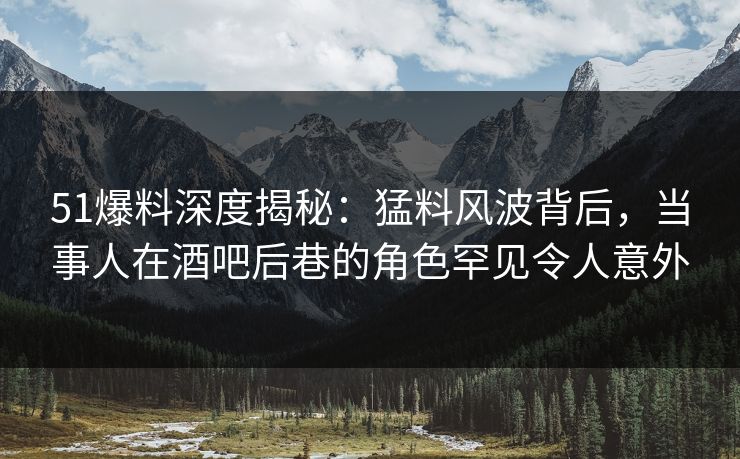 51爆料深度揭秘：猛料风波背后，当事人在酒吧后巷的角色罕见令人意外