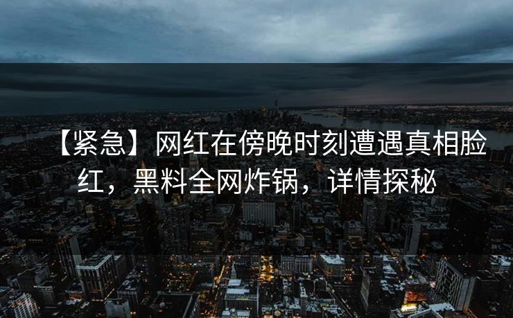 【紧急】网红在傍晚时刻遭遇真相脸红，黑料全网炸锅，详情探秘