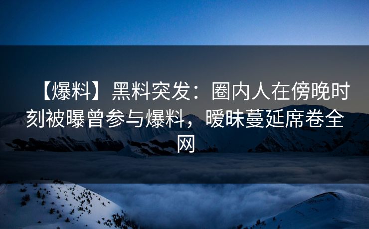【爆料】黑料突发：圈内人在傍晚时刻被曝曾参与爆料，暧昧蔓延席卷全网