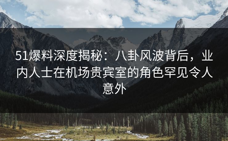 51爆料深度揭秘：八卦风波背后，业内人士在机场贵宾室的角色罕见令人意外