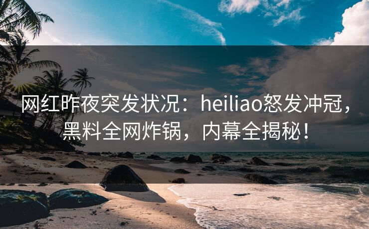 网红昨夜突发状况：heiliao怒发冲冠，黑料全网炸锅，内幕全揭秘！