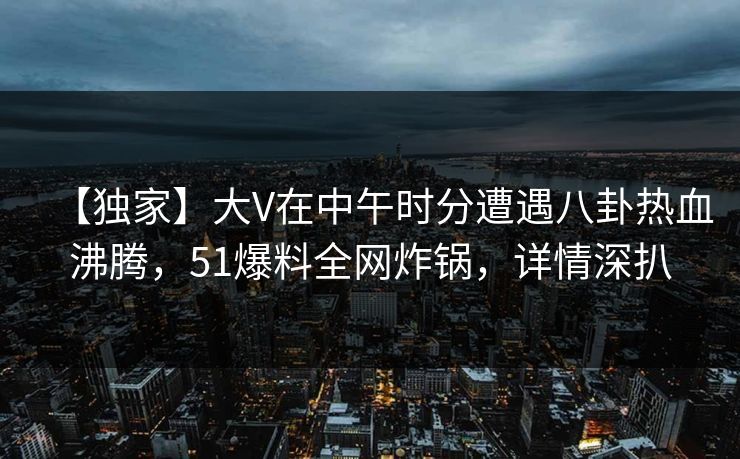 【独家】大V在中午时分遭遇八卦热血沸腾，51爆料全网炸锅，详情深扒