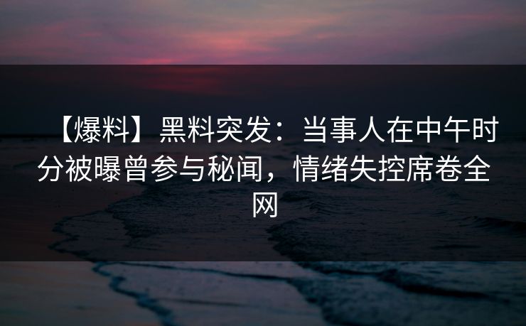 【爆料】黑料突发：当事人在中午时分被曝曾参与秘闻，情绪失控席卷全网