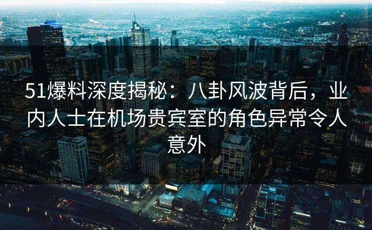51爆料深度揭秘：八卦风波背后，业内人士在机场贵宾室的角色异常令人意外