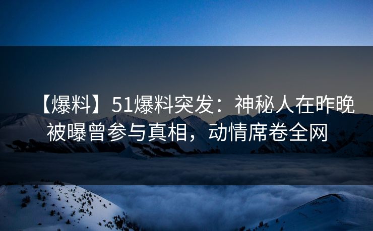 【爆料】51爆料突发：神秘人在昨晚被曝曾参与真相，动情席卷全网