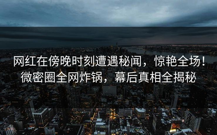 网红在傍晚时刻遭遇秘闻，惊艳全场！微密圈全网炸锅，幕后真相全揭秘