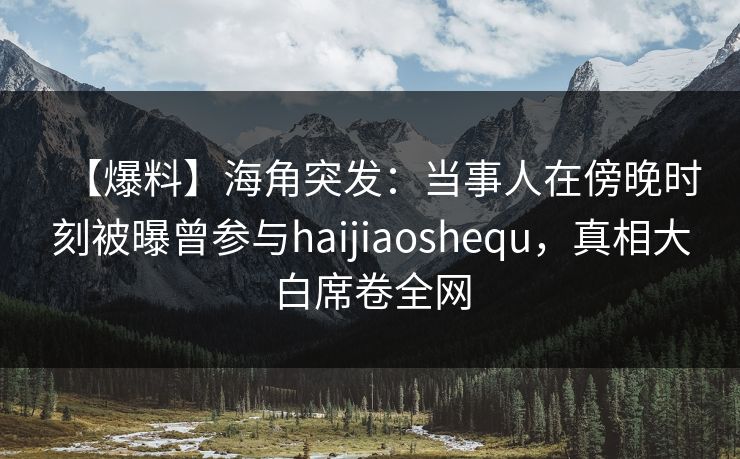 【爆料】海角突发：当事人在傍晚时刻被曝曾参与haijiaoshequ，真相大白席卷全网