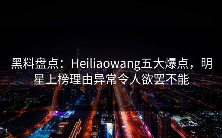 黑料盘点：Heiliaowang五大爆点，明星上榜理由异常令人欲罢不能