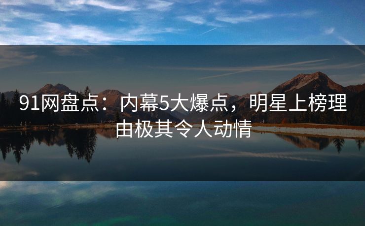 91网盘点：内幕5大爆点，明星上榜理由极其令人动情