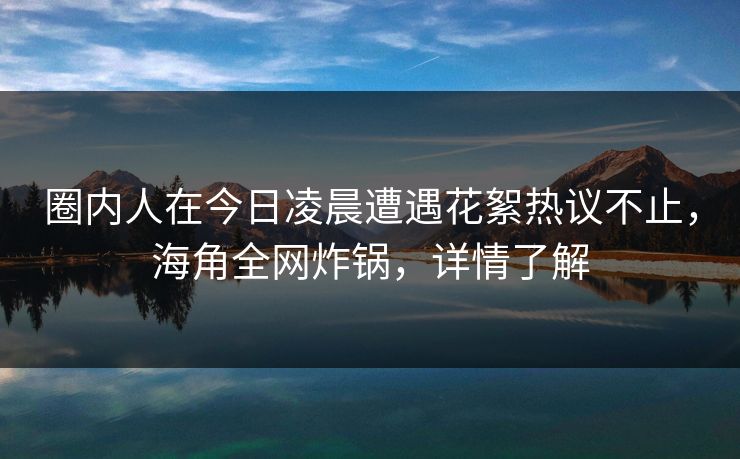 圈内人在今日凌晨遭遇花絮热议不止，海角全网炸锅，详情了解