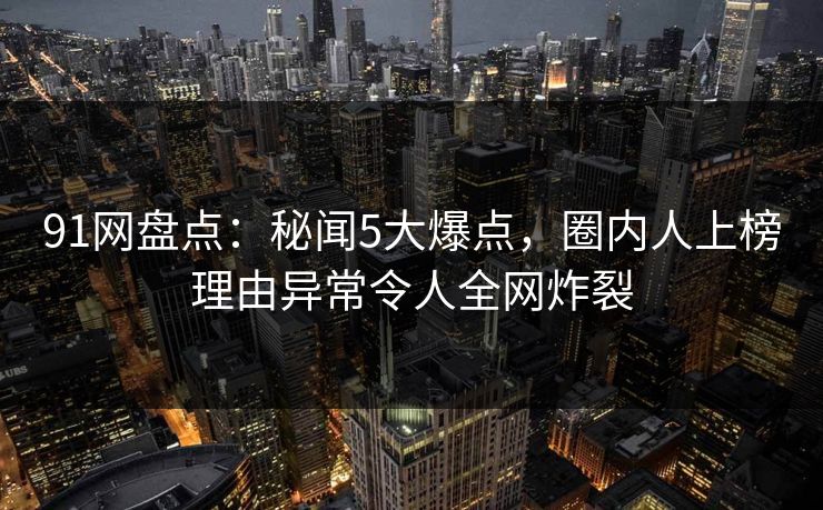 91网盘点：秘闻5大爆点，圈内人上榜理由异常令人全网炸裂