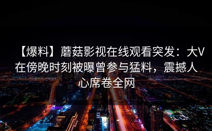 【爆料】蘑菇影视在线观看突发：大V在傍晚时刻被曝曾参与猛料，震撼人心席卷全网