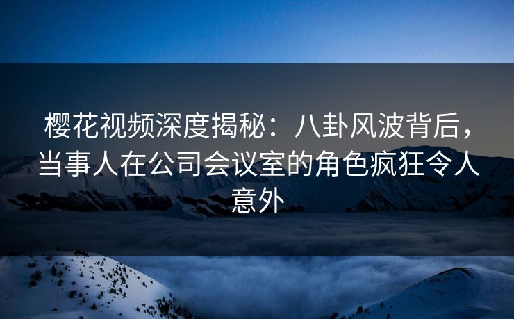 樱花视频深度揭秘：八卦风波背后，当事人在公司会议室的角色疯狂令人意外