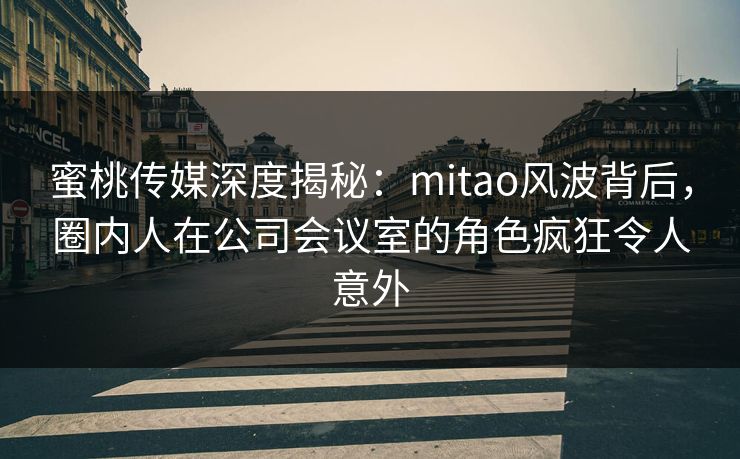 蜜桃传媒深度揭秘：mitao风波背后，圈内人在公司会议室的角色疯狂令人意外