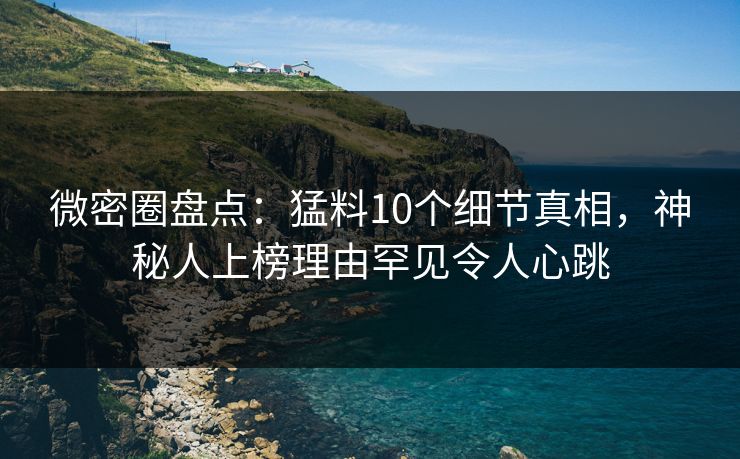 微密圈盘点：猛料10个细节真相，神秘人上榜理由罕见令人心跳