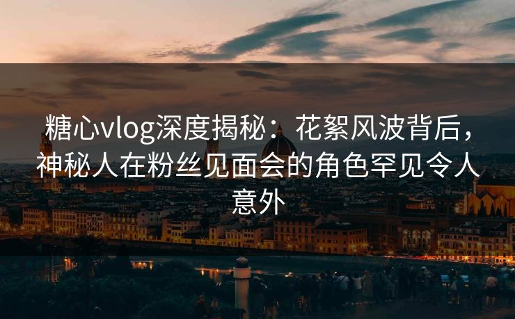 糖心vlog深度揭秘：花絮风波背后，神秘人在粉丝见面会的角色罕见令人意外