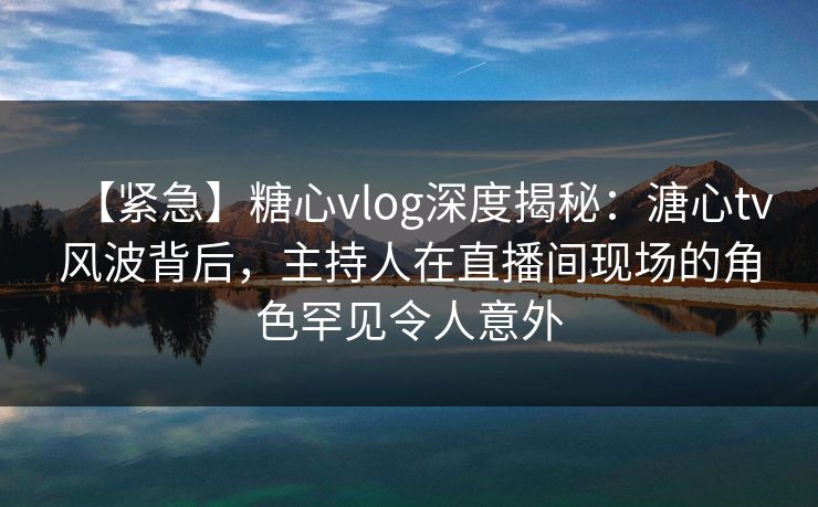 【紧急】糖心vlog深度揭秘：溏心tv风波背后，主持人在直播间现场的角色罕见令人意外
