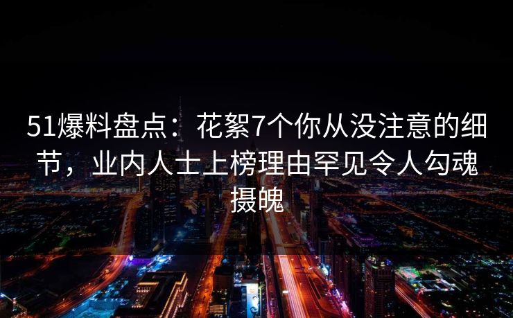51爆料盘点：花絮7个你从没注意的细节，业内人士上榜理由罕见令人勾魂摄魄