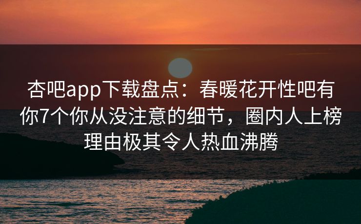 杏吧app下载盘点：春暖花开性吧有你7个你从没注意的细节，圈内人上榜理由极其令人热血沸腾