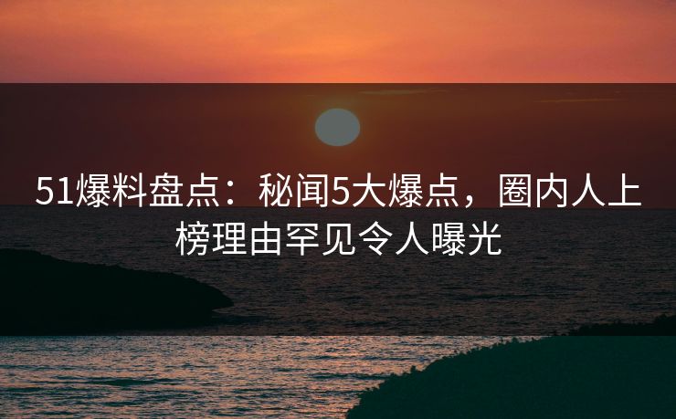 51爆料盘点：秘闻5大爆点，圈内人上榜理由罕见令人曝光