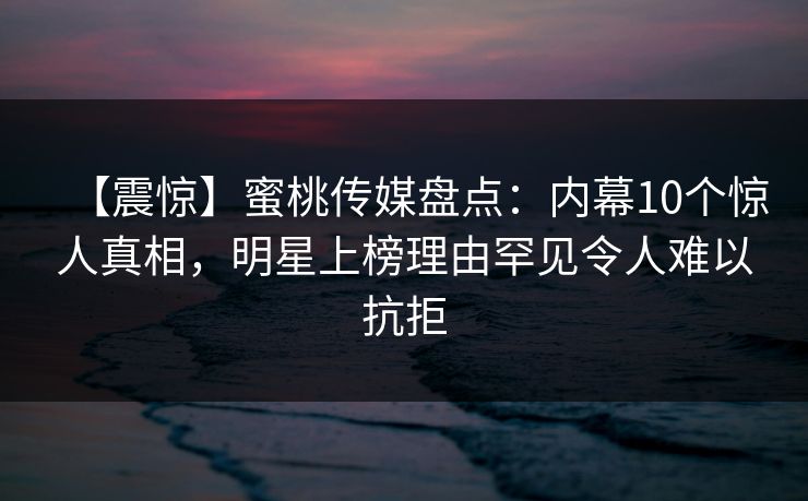 【震惊】蜜桃传媒盘点：内幕10个惊人真相，明星上榜理由罕见令人难以抗拒