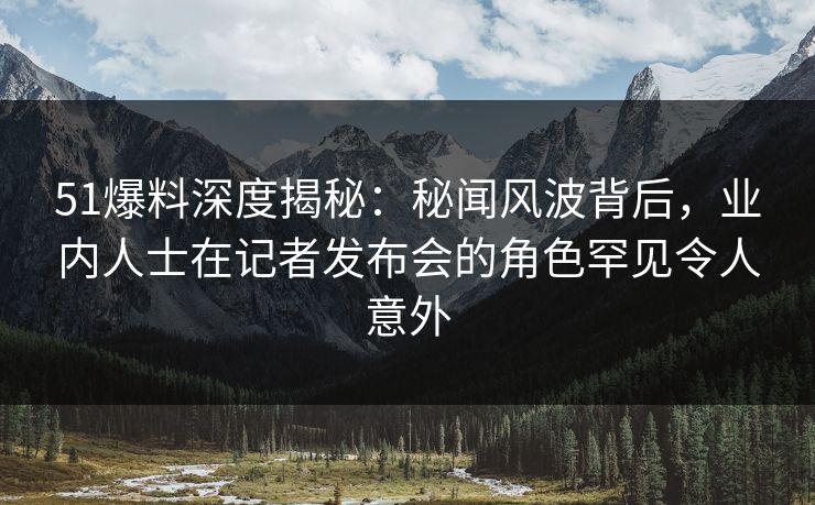 51爆料深度揭秘：秘闻风波背后，业内人士在记者发布会的角色罕见令人意外