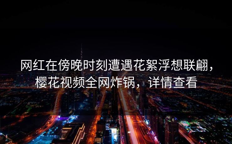 网红在傍晚时刻遭遇花絮浮想联翩，樱花视频全网炸锅，详情查看
