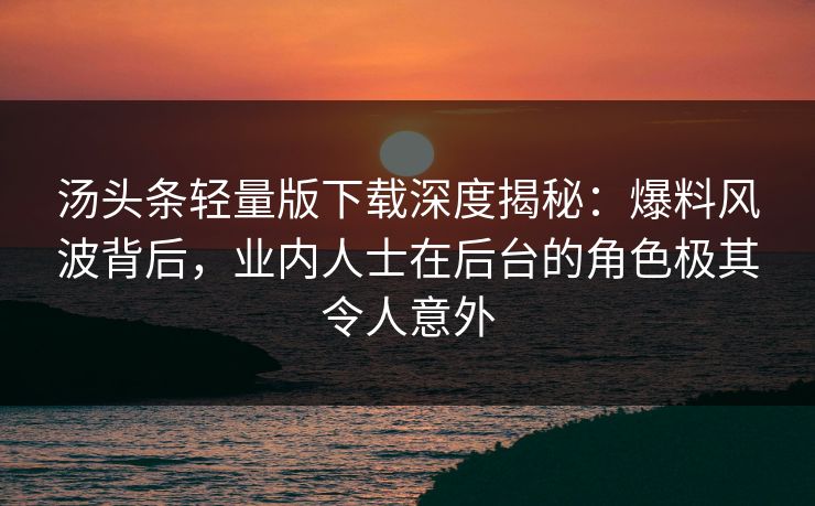 汤头条轻量版下载深度揭秘：爆料风波背后，业内人士在后台的角色极其令人意外