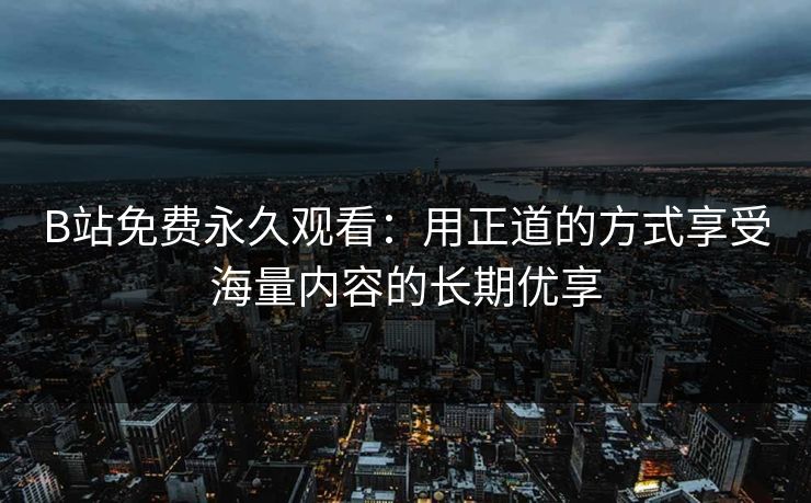 B站免费永久观看：用正道的方式享受海量内容的长期优享