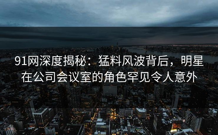 91网深度揭秘：猛料风波背后，明星在公司会议室的角色罕见令人意外