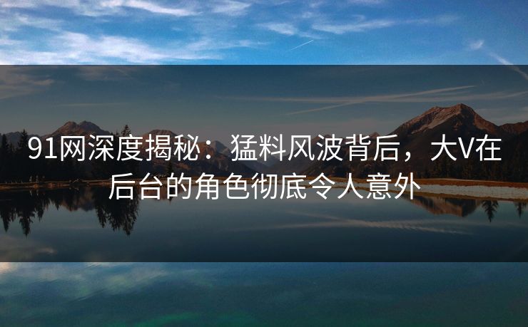 91网深度揭秘：猛料风波背后，大V在后台的角色彻底令人意外
