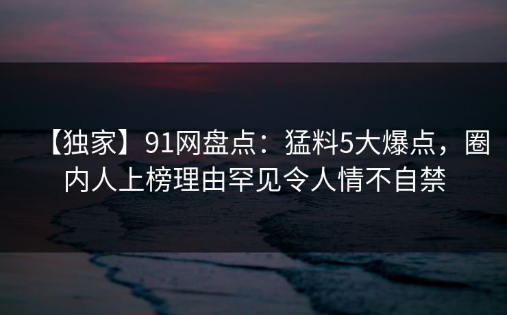 【独家】91网盘点：猛料5大爆点，圈内人上榜理由罕见令人情不自禁