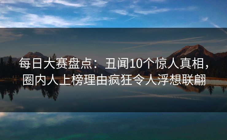 每日大赛盘点：丑闻10个惊人真相，圈内人上榜理由疯狂令人浮想联翩