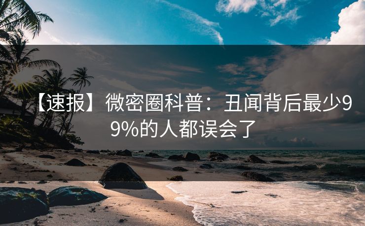 【速报】微密圈科普：丑闻背后最少99%的人都误会了