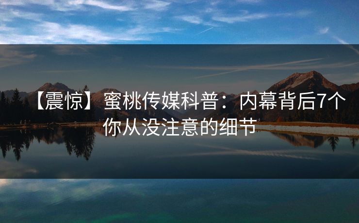 【震惊】蜜桃传媒科普：内幕背后7个你从没注意的细节