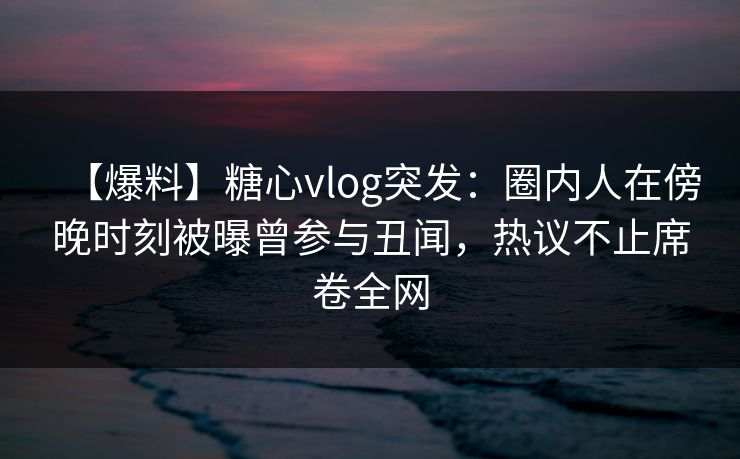 【爆料】糖心vlog突发：圈内人在傍晚时刻被曝曾参与丑闻，热议不止席卷全网