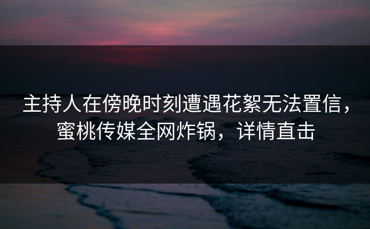 主持人在傍晚时刻遭遇花絮无法置信，蜜桃传媒全网炸锅，详情直击