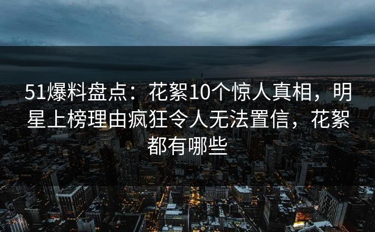 51爆料盘点：花絮10个惊人真相，明星上榜理由疯狂令人无法置信，花絮都有哪些