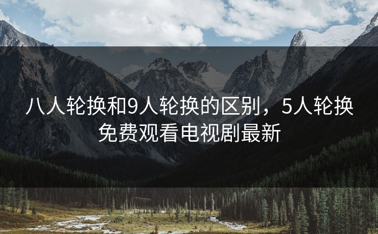 八人轮换和9人轮换的区别，5人轮换免费观看电视剧最新