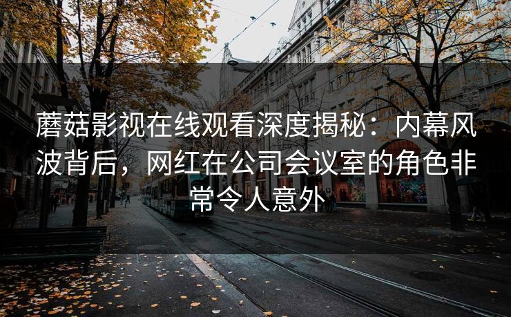 蘑菇影视在线观看深度揭秘：内幕风波背后，网红在公司会议室的角色非常令人意外
