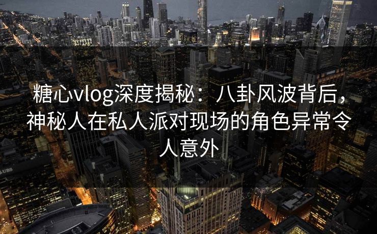 糖心vlog深度揭秘：八卦风波背后，神秘人在私人派对现场的角色异常令人意外